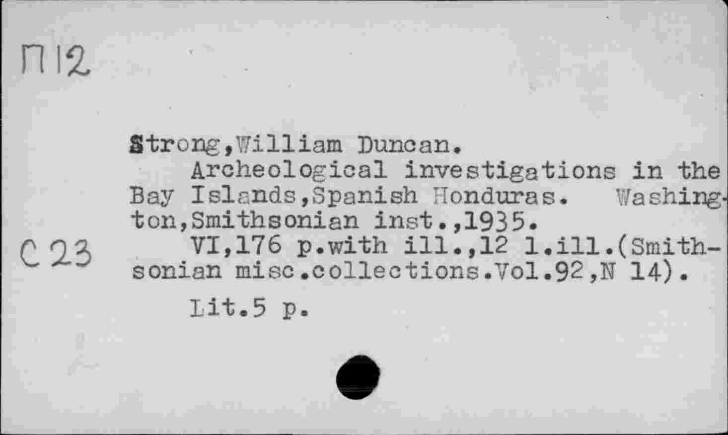 ﻿п 12,
С 2.3
Strong,William Duncan.
Archeological investigations in the Bay Islands,Spanish Honduras. Washing, ton,Smithsonian inst.,1935.
VI,176 p.with ill.,12 1.ill.(Smithsonian mise.collections.Vol.92,N 14).
Lit.5 p.